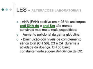 LES - ALTERAÇÕES LABORATORIAIS
 - ANA (FAN) positivo em > 95 %; anticorpos
anti DNA ds e anti Sm são menos
sensíveis mas muito mais específicos;
 Aumento policlonal da gama globulina
 - Diminuição dos níveis de complemento
sérico total (CH 50), C3 e C4 durante a
atividade da doença. CH 50 baixo
constantemente sugere deficiência de C2.
 