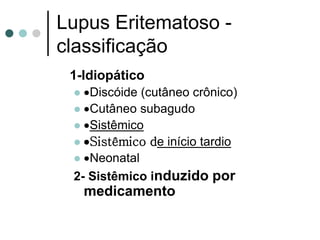 Lupus Eritematoso -
classificação
1-Idiopático
 Discóide (cutâneo crônico)
 Cutâneo subagudo
 Sistêmico
 Sistêmico de início tardio
 Neonatal
2- Sistêmico induzido por
medicamento
 