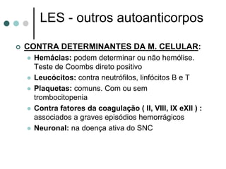 LES - outros autoanticorpos
 CONTRA DETERMINANTES DA M. CELULAR:
 Hemácias: podem determinar ou não hemólise.
Teste de Coombs direto positivo
 Leucócitos: contra neutrófilos, linfócitos B e T
 Plaquetas: comuns. Com ou sem
trombocitopenia
 Contra fatores da coagulação ( II, VIII, IX eXII ) :
associados a graves episódios hemorrágicos
 Neuronal: na doença ativa do SNC
 