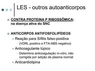 LES - outros autoanticorpos
 CONTRA PROTEINA P RIBOSSÔMICA:
na doença ativa do SNC
 ANTICORPOS ANTIFOSFOLIPÍDEOS
 Reação para Sífilis falso-positiva
• (VDRL positivo e FTA-ABS negativo)
 Anticoagulante lúpico
• Determina anticoagulação in-vitro, não
corrigida por adição de plasma normal
 Anticardiolipina
 