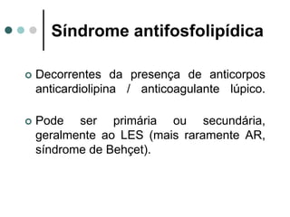 Síndrome antifosfolipídica
 Decorrentes da presença de anticorpos
anticardiolipina / anticoagulante lúpico.
 Pode ser primária ou secundária,
geralmente ao LES (mais raramente AR,
síndrome de Behçet).
 