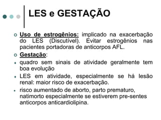 LES e GESTAÇÃO
 Uso de estrogênios: implicado na exacerbação
do LES (Discutível). Evitar estrogênios nas
pacientes portadoras de anticorpos AFL.
 Gestação:
 quadro sem sinais de atividade geralmente tem
boa evolução
 LES em atividade, especialmente se há lesão
renal: maior risco de exacerbação.
 risco aumentado de aborto, parto prematuro,
natimorto especialmente se estiverem pre-sentes
anticorpos anticardiolipina.
 