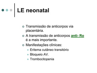 LE neonatal
 Transmissão de anticorpos via
placentária.
 A transmissão de anticorpos anti- Ro
é a mais importante.
 Manifestações clínicas:
 Eritema cutâneo transitório
 Bloqueio AV.
 Trombocitopenia
 