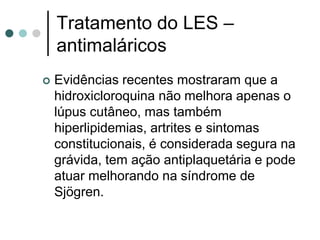 Tratamento do LES –
antimaláricos
 Evidências recentes mostraram que a
hidroxicloroquina não melhora apenas o
lúpus cutâneo, mas também
hiperlipidemias, artrites e sintomas
constitucionais, é considerada segura na
grávida, tem ação antiplaquetária e pode
atuar melhorando na síndrome de
Sjögren.
 