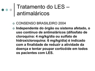 Tratamento do LES –
antimaláricos
 CONSENSO BRASILEIRO 2004
 Independente do órgão ou sistema afetado, o
uso contínuo de antimaláricos (difosfato de
cloroquina: 4 mg/kg/dia ou sulfato de
hidroxicloroquina: 6 mg/kg/dia) é indicado
com a finalidade de reduzir a atividade da
doença e tentar poupar corticóide em todos
os pacientes com LES.
 