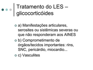 Tratamento do LES –
glicocorticóides
 a) Manifestações articulares,
serosites ou sistêmicas severas ou
que não responderam aos AINES
 b) Comprometimento de
órgãos/tecidos importantes: rins,
SNC, pericárdio, miocardio...
 c) Vasculites
 