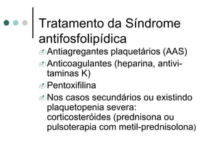 Tratamento da Síndrome
antifosfolipídica
Antiagregantes plaquetários (AAS)
Anticoagulantes (heparina, antivi-
taminas K)
Pentoxifilina
Nos casos secundários ou existindo
plaquetopenia severa:
corticosteróides (prednisona ou
pulsoterapia com metil-prednisolona)
 