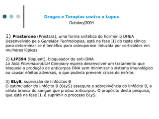 Drogas e Terapias contra o Lupus
Outubro/2004
1) Prasterone (Prestara), uma forma sintética do hormônio DHEA
Desenvolvido pela Genelabs Technologies, está na fase III do teste clínico
para determinar se é benéfico para osteoporose induzida por corticóides em
mulheres lúpicas.
2) LJP394 (Riquent), bloqueador do anti-DNA
La Jolla Pharmaceutical Company espera desenvolver um tratamento que
bloqueie a produção de anticorpos DNA sem minimizar o sistema imunológico
ou causar efeitos adversos, o que poderia prevenir crises de nefrite.
3) BLyS, supressão de linfócitos B
O estimulador do linfócito B (BLyS) assegura a sobrevivência do linfócito B, a
célula branca do sangue que produz anticorpos. O propósito desta pesquisa,
que está na fase II, é suprimir o processo BLyS.
 