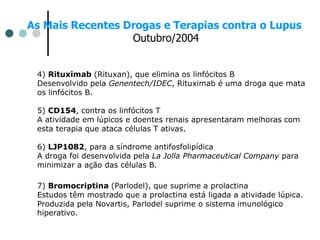 As Mais Recentes Drogas e Terapias contra o Lupus
Outubro/2004
4) Rituximab (Rituxan), que elimina os linfócitos B
Desenvolvido pela Genentech/IDEC, Rituximab é uma droga que mata
os linfócitos B.
5) CD154, contra os linfócitos T
A atividade em lúpicos e doentes renais apresentaram melhoras com
esta terapia que ataca células T ativas.
6) LJP1082, para a síndrome antifosfolipídica
A droga foi desenvolvida pela La Jolla Pharmaceutical Company para
minimizar a ação das células B.
7) Bromocriptina (Parlodel), que suprime a prolactina
Estudos têm mostrado que a prolactina está ligada a atividade lúpica.
Produzida pela Novartis, Parlodel suprime o sistema imunológico
hiperativo.
 