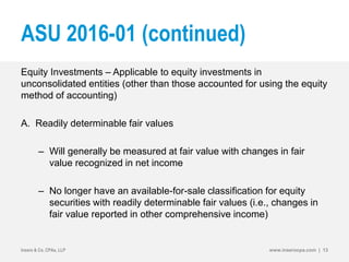 ASU 2016-01 (continued)
Equity Investments – Applicable to equity investments in
unconsolidated entities (other than those accounted for using the equity
method of accounting)
A. Readily determinable fair values
– Will generally be measured at fair value with changes in fair
value recognized in net income
– No longer have an available-for-sale classification for equity
securities with readily determinable fair values (i.e., changes in
fair value reported in other comprehensive income)
Insero & Co. CPAs, LLP www.inserocpa.com | 13
 
