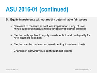 ASU 2016-01 (continued)
B. Equity investments without readily determinable fair values
– Can elect to measure at cost less impairment, if any, plus or
minus subsequent adjustments for observable price changes
– Election only applies to equity investments that do not qualify for
NAV practical expedient
– Election can be made on an investment by investment basis
– Changes in carrying value go through net income
Insero & Co. CPAs, LLP www.inserocpa.com | 14
 