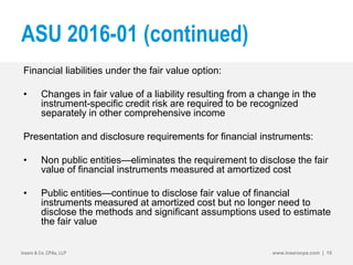 ASU 2016-01 (continued)
Financial liabilities under the fair value option:
• Changes in fair value of a liability resulting from a change in the
instrument-specific credit risk are required to be recognized
separately in other comprehensive income
Presentation and disclosure requirements for financial instruments:
• Non public entities—eliminates the requirement to disclose the fair
value of financial instruments measured at amortized cost
• Public entities—continue to disclose fair value of financial
instruments measured at amortized cost but no longer need to
disclose the methods and significant assumptions used to estimate
the fair value
Insero & Co. CPAs, LLP www.inserocpa.com | 15
 