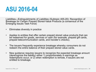 ASU 2016-04
Liabilities—Extinguishments of Liabilities (Subtopic 405-20): Recognition of
Breakage for Certain Prepaid Stored-Value Products (a consensus of the
Emerging Issues Task Force)
• Eliminates diversity in practice
• Applies to entities that offer certain prepaid stored value products that can
be redeemed for goods, services or cash (for example, prepaid gift cards,
prepaid telecommunication cards, and traveler’s checks).
• The issuers frequently experience breakage whereby consumers do not
redeem the entire balance of their prepaid stored value cards.
• New guidance requires issuers to recognize the expected breakage amount
(derecognize the liability) either 1) proportionately in earnings as
redemptions occur, or 2) when redemption is remote, if issuers are not
entitled to breakage.
Insero & Co. CPAs, LLP www.inserocpa.com | 29
 