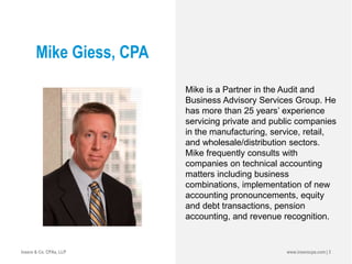 Mike Giess, CPA
Mike is a Partner in the Audit and
Business Advisory Services Group. He
has more than 25 years’ experience
servicing private and public companies
in the manufacturing, service, retail,
and wholesale/distribution sectors.
Mike frequently consults with
companies on technical accounting
matters including business
combinations, implementation of new
accounting pronouncements, equity
and debt transactions, pension
accounting, and revenue recognition.
www.inserocpa.com | 3Insero & Co. CPAs, LLP
 