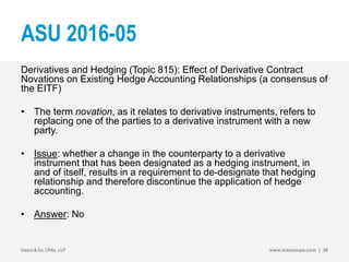 ASU 2016-05
Derivatives and Hedging (Topic 815): Effect of Derivative Contract
Novations on Existing Hedge Accounting Relationships (a consensus of
the EITF)
• The term novation, as it relates to derivative instruments, refers to
replacing one of the parties to a derivative instrument with a new
party.
• Issue: whether a change in the counterparty to a derivative
instrument that has been designated as a hedging instrument, in
and of itself, results in a requirement to de-designate that hedging
relationship and therefore discontinue the application of hedge
accounting.
• Answer: No
Insero & Co. CPAs, LLP www.inserocpa.com | 30
 