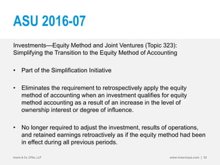 ASU 2016-07
Investments—Equity Method and Joint Ventures (Topic 323):
Simplifying the Transition to the Equity Method of Accounting
• Part of the Simplification Initiative
• Eliminates the requirement to retrospectively apply the equity
method of accounting when an investment qualifies for equity
method accounting as a result of an increase in the level of
ownership interest or degree of influence.
• No longer required to adjust the investment, results of operations,
and retained earnings retroactively as if the equity method had been
in effect during all previous periods.
Insero & Co. CPAs, LLP www.inserocpa.com | 32
 