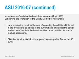 ASU 2016-07 (continued)
Investments—Equity Method and Joint Ventures (Topic 323):
Simplifying the Transition to the Equity Method of Accounting
• New accounting requires the cost of acquiring the additional interest
in the investee to be added to the current basis and adopt the equity
method as of the date the investment becomes qualified for equity
method accounting.
• Effective for all entities for fiscal years beginning after December 15,
2016.
Insero & Co. CPAs, LLP www.inserocpa.com | 33
 