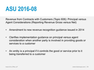 ASU 2016-08
Revenue from Contracts with Customers (Topic 606): Principal versus
Agent Considerations (Reporting Revenue Gross versus Net)
• Amendment to new revenue recognition guidance issued in 2014
• Clarifies implementation guidance on principal versus agent
consideration when another party is involved in providing goods or
services to a customer
• An entity is a principal if it controls the good or service prior to it
being transferred to a customer
Insero & Co. CPAs, LLP www.inserocpa.com | 34
 