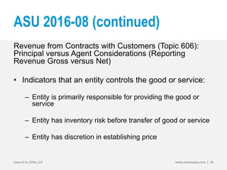 ASU 2016-08 (continued)
Revenue from Contracts with Customers (Topic 606):
Principal versus Agent Considerations (Reporting
Revenue Gross versus Net)
• Indicators that an entity controls the good or service:
– Entity is primarily responsible for providing the good or
service
– Entity has inventory risk before transfer of good or service
– Entity has discretion in establishing price
Insero & Co. CPAs, LLP www.inserocpa.com | 35
 