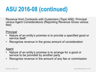 ASU 2016-08 (continued)
Revenue from Contracts with Customers (Topic 606): Principal
versus Agent Considerations (Reporting Revenue Gross versus
Net)
Principal
• Nature of an entity’s promise is to provide a specified good or
service itself
• Recognize revenue in the gross amount of consideration
Agent
• Nature of an entity’s promise is to arrange for a good or
service to be provided by another party
• Recognize revenue in the amount of any fee or commission
Insero & Co. CPAs, LLP www.inserocpa.com | 36
 