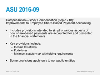 ASU 2016-09
Compensation—Stock Compensation (Topic 718):
Improvements to Employee Share-Based Payment Accounting
• Includes provisions intended to simplify various aspects of
how share-based payments are accounted for and presented
in the financial statements
• Key provisions include:
– Income tax effects
– Forfeitures
– Minimum statutory tax withholding requirements
• Some provisions apply only to nonpublic entities
Insero & Co. CPAs, LLP www.inserocpa.com | 37
 