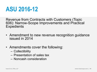 ASU 2016-12
Revenue from Contracts with Customers (Topic
606): Narrow-Scope Improvements and Practical
Expedients
• Amendment to new revenue recognition guidance
issued in 2014
• Amendments cover the following:
– Collectibility
– Presentation of sales tax
– Noncash consideration
Insero & Co. CPAs, LLP www.inserocpa.com | 44
 