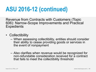 ASU 2016-12 (continued)
Revenue from Contracts with Customers (Topic
606): Narrow-Scope Improvements and Practical
Expedients
• Collectibility
– When assessing collectibility, entities should consider
their ability to cease providing goods or services in
the event of nonpayment
– Also clarifies when revenue would be recognized for
non-refundable consideration received for a contract
that fails to meet the collectibility threshold
Insero & Co. CPAs, LLP www.inserocpa.com | 45
 