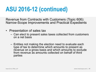ASU 2016-12 (continued)
Revenue from Contracts with Customers (Topic 606):
Narrow-Scope Improvements and Practical Expedients
• Presentation of sales tax
– Can elect to present sales taxes collected from customers
on a net basis
– Entities not making the election need to evaluate each
type of tax to determine which amounts to present as
revenue on a gross basis and which amounts to exclude
from revenue as amounts collected on behalf of third
parties
Insero & Co. CPAs, LLP www.inserocpa.com | 46
 