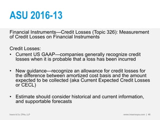 ASU 2016-13
Financial Instruments—Credit Losses (Topic 326): Measurement
of Credit Losses on Financial Instruments
Credit Losses:
• Current US GAAP—companies generally recognize credit
losses when it is probable that a loss has been incurred
• New guidance—recognize an allowance for credit losses for
the difference between amortized cost basis and the amount
expected to be collected (aka Current Expected Credit Losses
or CECL)
• Estimate should consider historical and current information,
and supportable forecasts
Insero & Co. CPAs, LLP www.inserocpa.com | 48
 