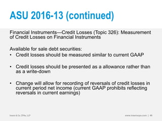ASU 2016-13 (continued)
Financial Instruments—Credit Losses (Topic 326): Measurement
of Credit Losses on Financial Instruments
Available for sale debt securities:
• Credit losses should be measured similar to current GAAP
• Credit losses should be presented as a allowance rather than
as a write-down
• Change will allow for recording of reversals of credit losses in
current period net income (current GAAP prohibits reflecting
reversals in current earnings)
Insero & Co. CPAs, LLP www.inserocpa.com | 49
 