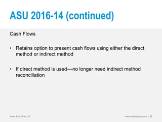 ASU 2016-14 (continued)
Cash Flows
• Retains option to present cash flows using either the direct
method or indirect method
• If direct method is used—no longer need indirect method
reconciliation
Insero & Co. CPAs, LLP www.inserocpa.com | 52
 