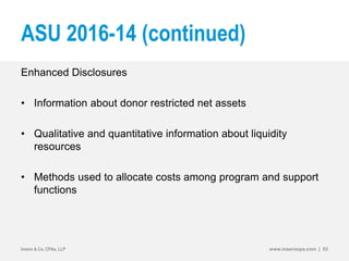 ASU 2016-14 (continued)
Enhanced Disclosures
• Information about donor restricted net assets
• Qualitative and quantitative information about liquidity
resources
• Methods used to allocate costs among program and support
functions
Insero & Co. CPAs, LLP www.inserocpa.com | 53
 
