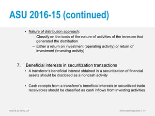 ASU 2016-15 (continued)
• Nature of distribution approach:
– Classify on the basis of the nature of activities of the investee that
generated the distribution
– Either a return on investment (operating activity) or return of
investment (investing activity)
7. Beneficial interests in securitization transactions
• A transferor’s beneficial interest obtained in a securitization of financial
assets should be disclosed as a noncash activity
• Cash receipts from a transferor’s beneficial interests in securitized trade
receivables should be classified as cash inflows from investing activities
Insero & Co. CPAs, LLP www.inserocpa.com | 57
 