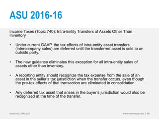 ASU 2016-16
Income Taxes (Topic 740): Intra-Entity Transfers of Assets Other Than
Inventory
• Under current GAAP, the tax effects of intra-entity asset transfers
(intercompany sales) are deferred until the transferred asset is sold to an
outside party.
• The new guidance eliminates this exception for all intra-entity sales of
assets other than inventory.
• A reporting entity should recognize the tax expense from the sale of an
asset in the seller’s tax jurisdiction when the transfer occurs, even though
the pre-tax effects of that transaction are eliminated in consolidation.
• Any deferred tax asset that arises in the buyer’s jurisdiction would also be
recognized at the time of the transfer.
Insero & Co. CPAs, LLP www.inserocpa.com | 58
 