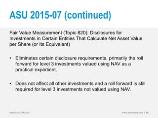 ASU 2015-07 (continued)
Fair Value Measurement (Topic 820): Disclosures for
Investments in Certain Entities That Calculate Net Asset Value
per Share (or Its Equivalent)
• Eliminates certain disclosure requirements, primarily the roll
forward for level 3 investments valued using NAV as a
practical expedient.
• Does not affect all other investments and a roll forward is still
required for level 3 investments not valued using NAV.
Insero & Co. CPAs, LLP www.inserocpa.com | 69
 