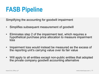 FASB Pipeline
Simplifying the accounting for goodwill impairment
• Simplifies subsequent measurement of goodwill
• Eliminates step 2 of the impairment test, which requires a
hypothetical purchase price allocation to measure impairment
loss
• Impairment loss would instead be measured as the excess of
the reporting unit’s carrying value over its fair value
• Will apply to all entities except non-public entities that adopted
the private company goodwill accounting alternative
Insero & Co. CPAs, LLP www.inserocpa.com | 77
 