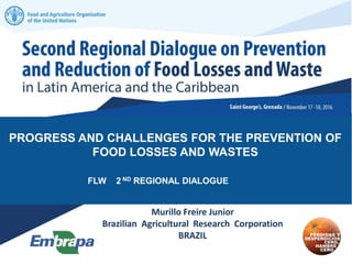 PROGRESS AND CHALLENGES FOR THE PREVENTION OF
FOOD LOSSES AND WASTES
FLW 2 ND REGIONAL DIALOGUE
Murillo Freire Junior
Brazilian Agricultural Research Corporation
BRAZIL
 