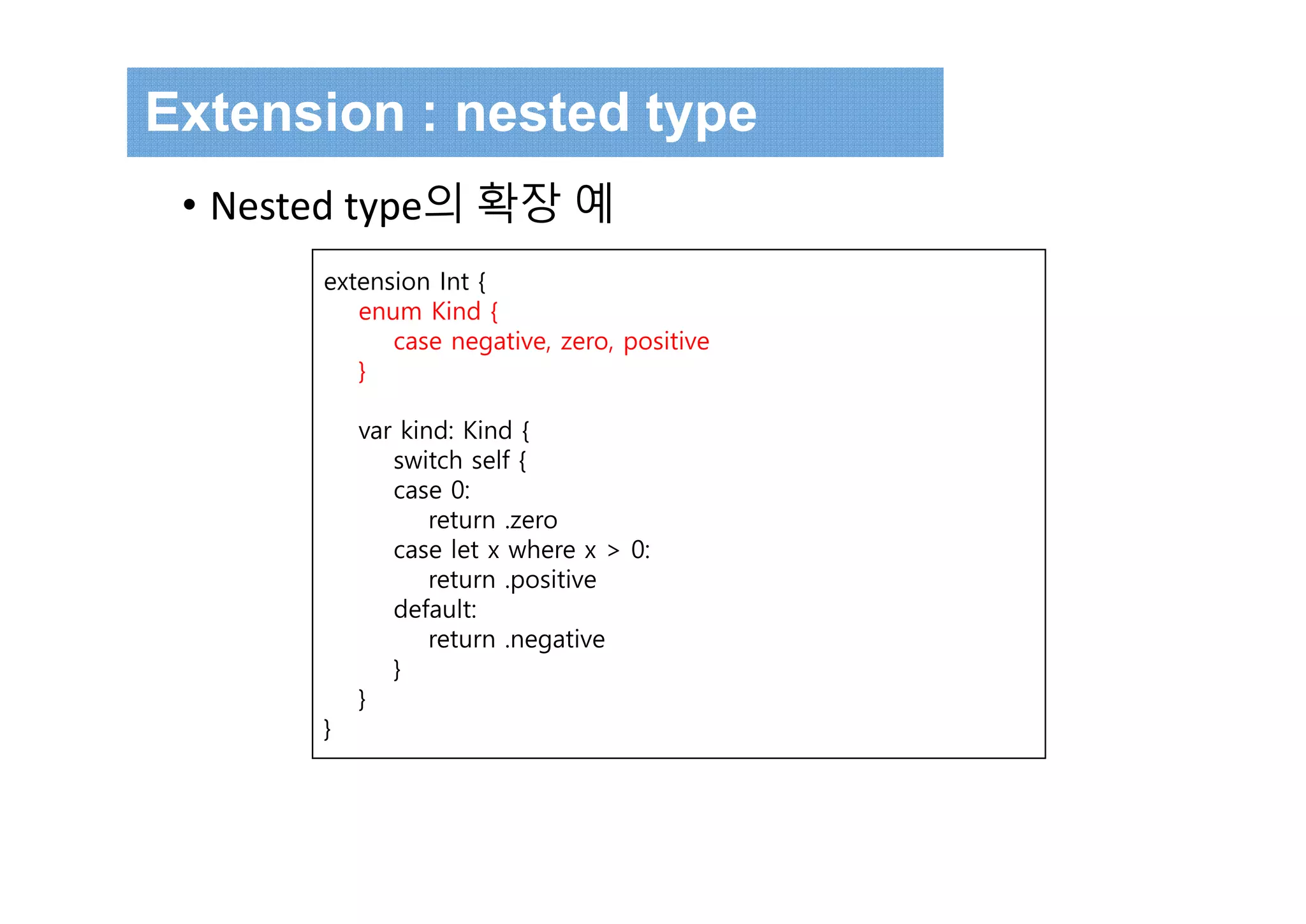 Extension : nested type
• Nested type의 확장 예
extension Int {
enum Kind {
case negative, zero, positive
}
var kind: Kind {
switch self {
case 0:
return .zero
case let x where x > 0:
return .positive
default:
return .negative
}
}
}
 