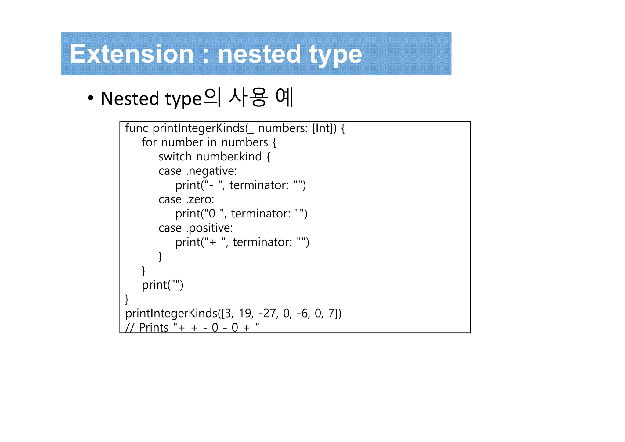 Extension : nested type
• Nested type의 사용 예
func printIntegerKinds(_ numbers: [Int]) {
for number in numbers {
switch number.kind {
case .negative:
print("- ", terminator: "")
case .zero:
print("0 ", terminator: "")
case .positive:
print("+ ", terminator: "")
}
}
print("")
}
printIntegerKinds([3, 19, -27, 0, -6, 0, 7])
// Prints "+ + - 0 - 0 + "
 