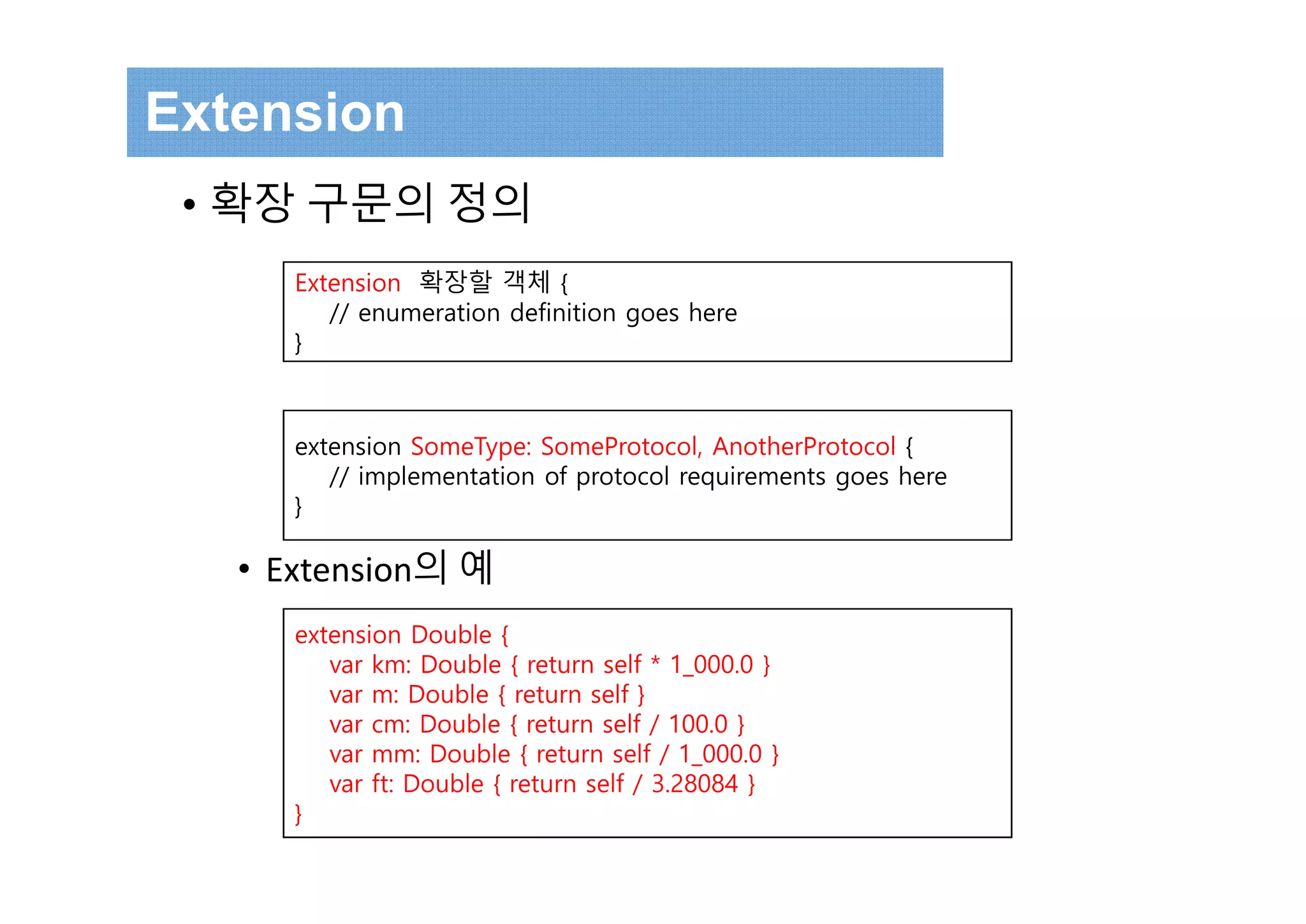 Extension
• 확장 구문의 정의
• Extension의 예
Extension 확장할 객체 {
// enumeration definition goes here
}
extension SomeType: SomeProtocol, AnotherProtocol {
// implementation of protocol requirements goes here
}
extension Double {
var km: Double { return self * 1_000.0 }
var m: Double { return self }
var cm: Double { return self / 100.0 }
var mm: Double { return self / 1_000.0 }
var ft: Double { return self / 3.28084 }
}
 
