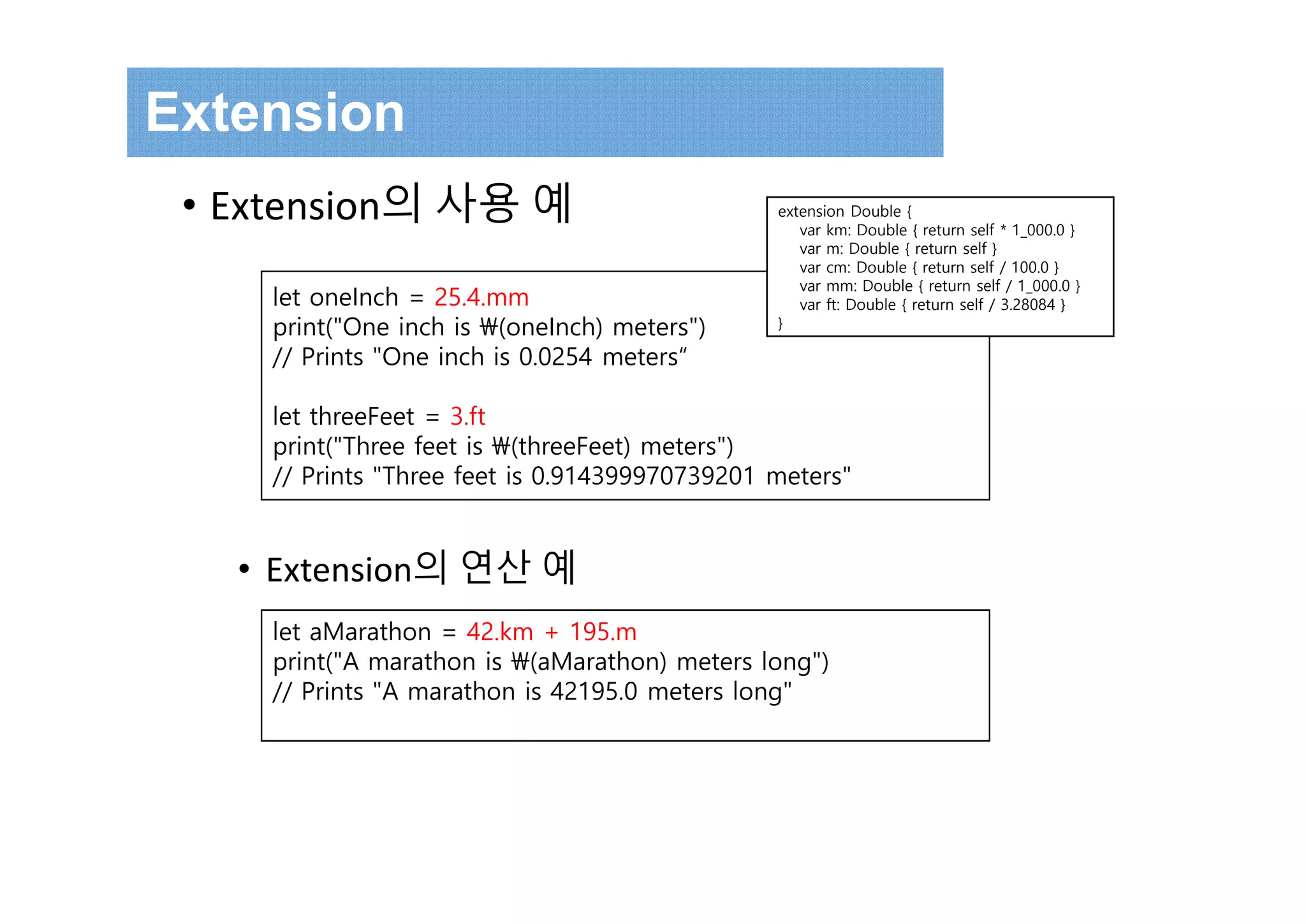 • Extension의 사용 예
• Extension의 연산 예
let oneInch = 25.4.mm
print("One inch is (oneInch) meters")
// Prints "One inch is 0.0254 meters“
let threeFeet = 3.ft
print("Three feet is (threeFeet) meters")
// Prints "Three feet is 0.914399970739201 meters"
let aMarathon = 42.km + 195.m
print("A marathon is (aMarathon) meters long")
// Prints "A marathon is 42195.0 meters long"
extension Double {
var km: Double { return self * 1_000.0 }
var m: Double { return self }
var cm: Double { return self / 100.0 }
var mm: Double { return self / 1_000.0 }
var ft: Double { return self / 3.28084 }
}
Extension
 