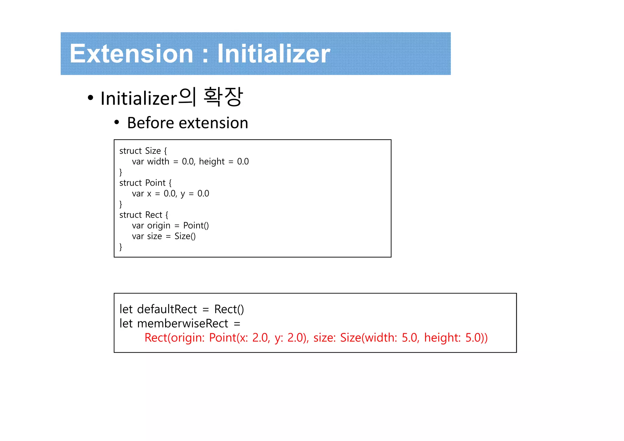 Extension : Initializer
• Initializer의 확장
• Before extension
struct Size {
var width = 0.0, height = 0.0
}
struct Point {
var x = 0.0, y = 0.0
}
struct Rect {
var origin = Point()
var size = Size()
}
let defaultRect = Rect()
let memberwiseRect =
Rect(origin: Point(x: 2.0, y: 2.0), size: Size(width: 5.0, height: 5.0))
 