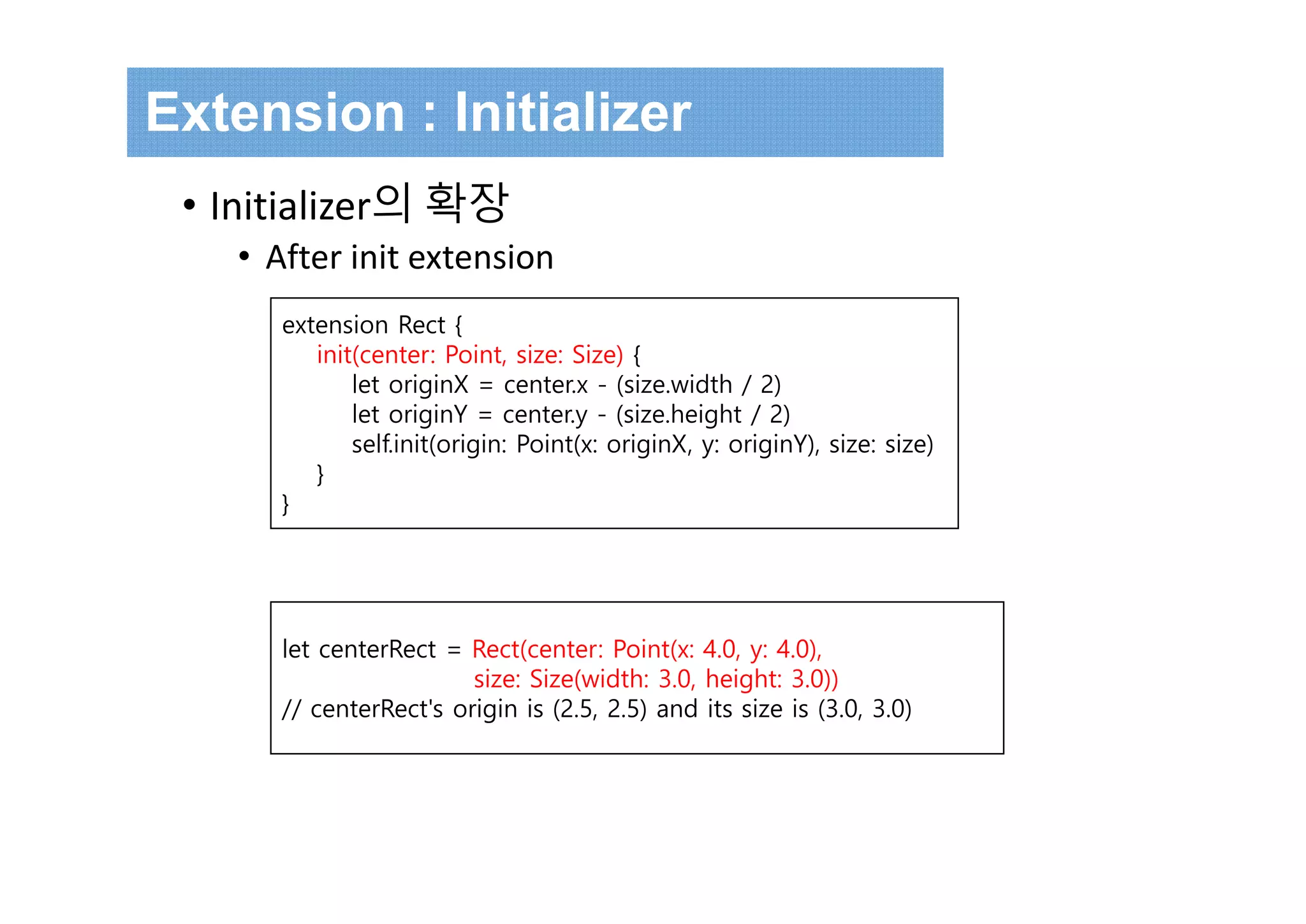 Extension : Initializer
• Initializer의 확장
• After init extension
extension Rect {
init(center: Point, size: Size) {
let originX = center.x - (size.width / 2)
let originY = center.y - (size.height / 2)
self.init(origin: Point(x: originX, y: originY), size: size)
}
}
let centerRect = Rect(center: Point(x: 4.0, y: 4.0),
size: Size(width: 3.0, height: 3.0))
// centerRect's origin is (2.5, 2.5) and its size is (3.0, 3.0)
 