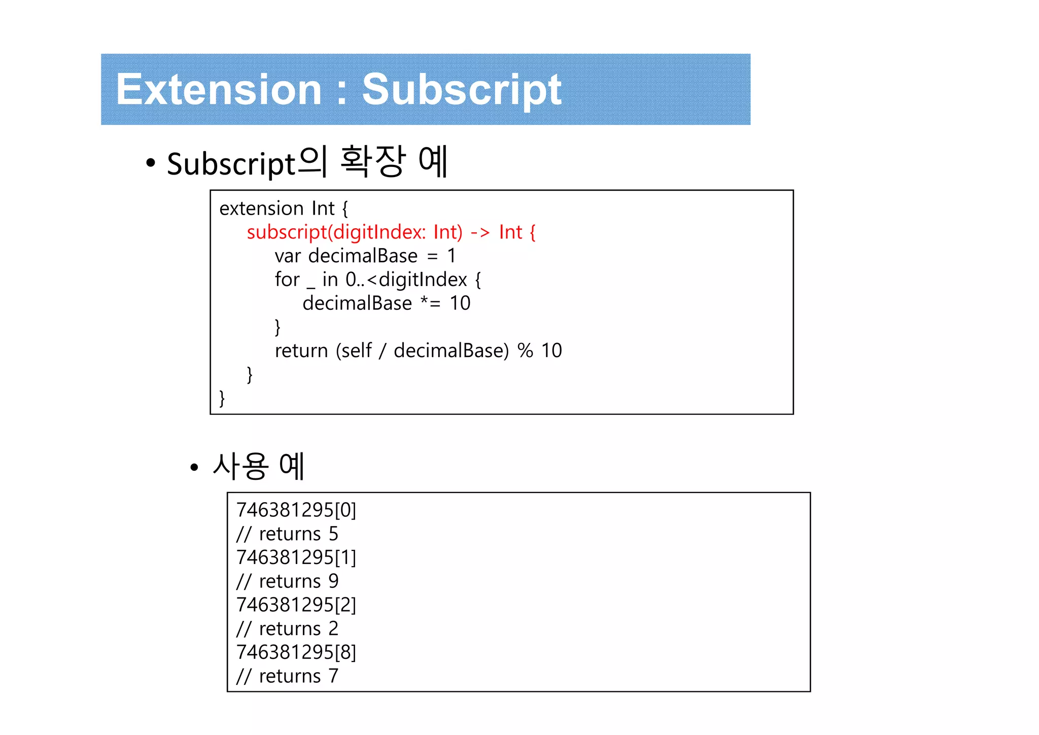 extension Int {
subscript(digitIndex: Int) -> Int {
var decimalBase = 1
for _ in 0..<digitIndex {
decimalBase *= 10
}
return (self / decimalBase) % 10
}
}
Extension : Subscript
• Subscript의 확장 예
• 사용 예
746381295[0]
// returns 5
746381295[1]
// returns 9
746381295[2]
// returns 2
746381295[8]
// returns 7
 