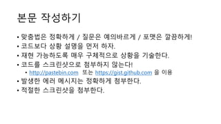 본문 작성하기
• 맞춤법은 정확하게 / 질문은 예의바르게 / 포맷은 깔끔하게!
• 코드보다 상황 설명을 먼저 하자.
• 재현 가능하도록 매우 구체적으로 상황을 기술한다.
• 코드를 스크린샷으로 첨부하지 않는다!
• http://pastebin.com 또는 https://gist.github.com 을 이용
• 발생한 에러 메시지는 정확하게 첨부한다.
• 적절한 스크린샷을 첨부한다.
 