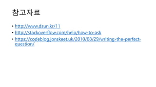 참고자료
• http://www.dsun.kr/11
• http://stackoverflow.com/help/how-to-ask
• https://codeblog.jonskeet.uk/2010/08/29/writing-the-perfect-
question/
 