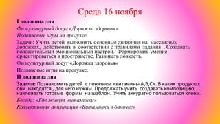 Среда 16 ноября
I половина дня
Физкультурный досуг «Дорожка здоровья»
Подвижные игры на прогулке
Задачи: Учить детей выполнять основные движения на массажных
дорожках, действовать в соответствии с правилами задания . Создавать
положительный эмоциональный настрой. Формировать умение
ориентироваться в пространстве. Развивать ловкость.
Физкультурный досуг «Дорожка здоровья»
Подвижные игры на прогулке.
II половина дня
Задачи: Познакомить детей с понятием «витамины А,В,С». В каких продуктах
они находятся , для чего нужны. Продолжать учить создавать композицию,
наклеивать готовые формы на шаблон. Учить аккуратно пользоваться клеем.
Беседа: «Где живут витаминки»
Коллективная аппликация «Витаминки в баночке»
 