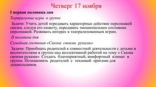 Четверг 17 ноября
I первая половина дня
Театральные игры в группе
Задачи: Учить детей передавать характерные действие персонажей
сказки, следуя его сюжету, передавать эмоциональное состояние
персонажей. Развивать интерес к театрализованным играм.
II половина дня
Семейная гостиная «Сказка своими руками»
Задачи: Приобщать родителей к совместной деятельности с детьми и
воспитателями в группе над коллективной работой на тему « Сказка
своими руками» Создать благоприятный, комфортный климат в
группе. Познакомить родителей с техникой оригами для
дошкольников.
 