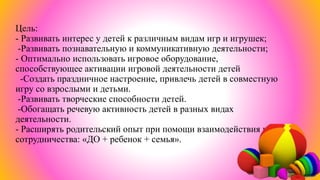 Цель:
- Развивать интерес у детей к различным видам игр и игрушек;
-Развивать познавательную и коммуникативную деятельности;
- Оптимально использовать игровое оборудование,
способствующее активации игровой деятельности детей
-Создать праздничное настроение, привлечь детей в совместную
игру со взрослыми и детьми.
-Развивать творческие способности детей.
-Обогащать речевую активность детей в разных видах
деятельности.
- Расширять родительский опыт при помощи взаимодействия и
сотрудничества: «ДО + ребенок + семья».
 