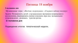 Пятница 18 ноября
I половина дня
Музыкальные игры : «Весёлая погремушка» «Сыграем зайчику песенку»
Задачи: Познакомить детей с музыкальным звучанием погремушки и
колокольчика, формировать умение извлекать звук под музыкальное
сопровождение , развивать чувство ритма.
II половина дня
Подведение итогов тематической недели.
 